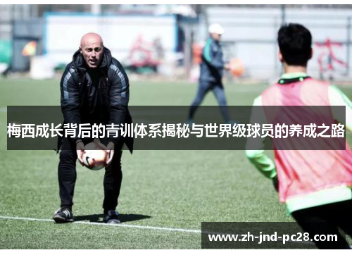 梅西成长背后的青训体系揭秘与世界级球员的养成之路 梅西成长背后的青训体系揭秘与世界级球员的养成之路