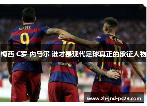 梅西 C罗 内马尔 谁才是现代足球真正的象征人物 梅西 C罗 内马尔 谁才是现代足球真正的象征人物