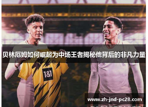 贝林厄姆如何崛起为中场王者揭秘他背后的非凡力量 贝林厄姆如何崛起为中场王者揭秘他背后的非凡力量
