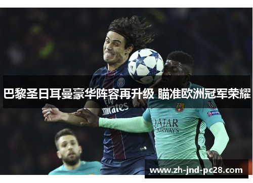 巴黎圣日耳曼豪华阵容再升级 瞄准欧洲冠军荣耀 巴黎圣日耳曼豪华阵容再升级 瞄准欧洲冠军荣耀