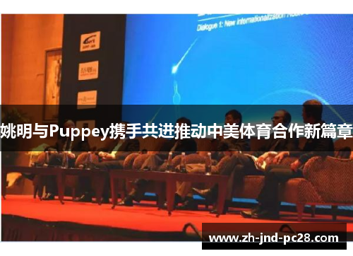 姚明与Puppey携手共进推动中美体育合作新篇章 姚明与Puppey携手共进推动中美体育合作新篇章