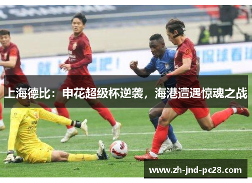 上海德比:申花超级杯逆袭,海港遭遇惊魂之战 上海德比:申花超级杯逆袭,海港遭遇惊魂之战