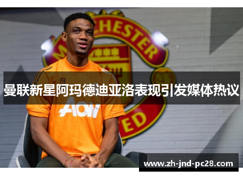 曼联新星阿玛德迪亚洛表现引发媒体热议 曼联新星阿玛德迪亚洛表现引发媒体热议