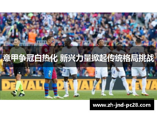 意甲争冠白热化 新兴力量掀起传统格局挑战 意甲争冠白热化 新兴力量掀起传统格局挑战